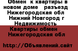 Обмен 2к квартиры в новом доме - разъезд - Нижегородская обл., Нижний Новгород г. Недвижимость » Квартиры обмен   . Нижегородская обл.